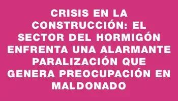 Crisis en la construcción: el sector del hormigón enfrenta una alarmante paralización que genera preocupación en Maldonado