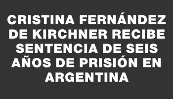 Cristina Fernández de Kirchner recibe sentencia de seis años de prisión en Argentina