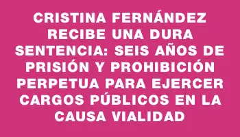 Cristina Fernández recibe una dura sentencia: seis años de prisión y prohibición perpetua para ejercer cargos públicos en la causa Vialidad