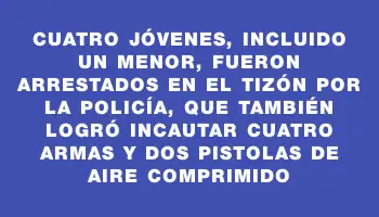 Cuatro jóvenes, incluido un menor, fueron arrestados en El Tizón por la policía, que también logró incautar cuatro armas y dos pistolas de aire comprimido