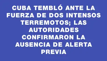 Cuba tembló ante la fuerza de dos intensos terremotos; las autoridades confirmaron la ausencia de alerta previa