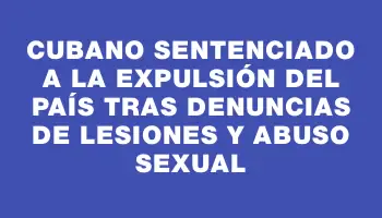 Cubano sentenciado a la expulsión del país tras denuncias de lesiones y abuso sexual