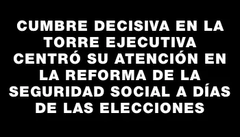 Cumbre decisiva en la Torre Ejecutiva centró su atención en la reforma de la seguridad social a días de las elecciones