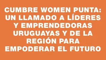 Cumbre Women Punta: un llamado a líderes y emprendedoras uruguayas y de la región para empoderar el futuro