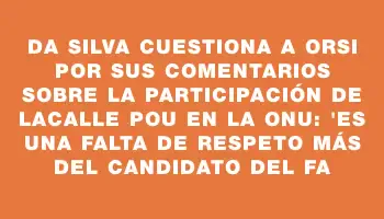 Da Silva cuestiona a Orsi por sus comentarios sobre la participación de Lacalle Pou en la Onu: 