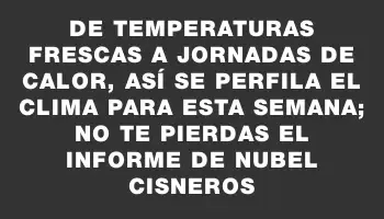 De temperaturas frescas a jornadas de calor, así se perfila el clima para esta semana; no te pierdas el informe de Nubel Cisneros