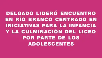 Delgado lideró encuentro en Río Branco centrado en iniciativas para la infancia y la culminación del liceo por parte de los adolescentes