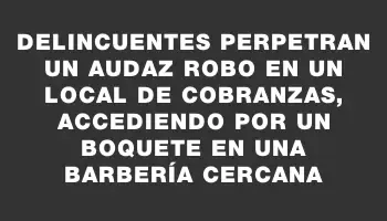 Delincuentes perpetran un audaz robo en un local de cobranzas, accediendo por un boquete en una barbería cercana