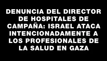 Denuncia del director de hospitales de campaña: Israel ataca intencionadamente a los profesionales de la salud en Gaza