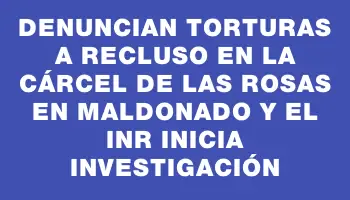 Denuncian torturas a recluso en la Cárcel de Las Rosas en Maldonado y el Inr inicia investigación