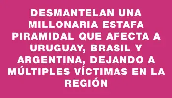 Desmantelan una millonaria estafa piramidal que afecta a Uruguay, Brasil y Argentina, dejando a múltiples víctimas en la región