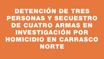 Detención de tres personas y secuestro de cuatro armas en investigación por homicidio en Carrasco Norte