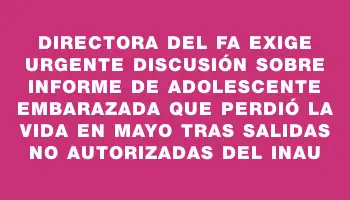 Directora del Fa exige urgente discusión sobre informe de adolescente embarazada que perdió la vida en mayo tras salidas no autorizadas del Inau