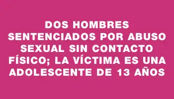 Dos hombres sentenciados por abuso sexual sin contacto físico; la víctima es una adolescente de 13 años