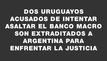 Dos uruguayos acusados de intentar asaltar el banco Macro son extraditados a Argentina para enfrentar la justicia