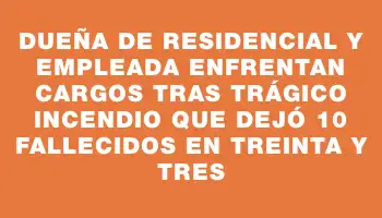 Dueña de residencial y empleada enfrentan cargos tras trágico incendio que dejó 10 fallecidos en Treinta y Tres