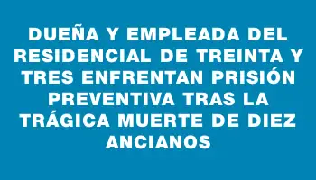 Dueña y empleada del residencial de Treinta y Tres enfrentan prisión preventiva tras la trágica muerte de diez ancianos