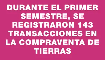 Durante el primer semestre, se registraron 143 transacciones en la compraventa de tierras