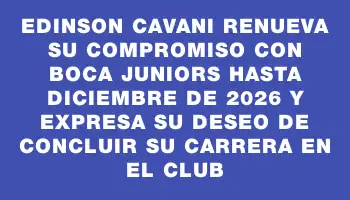 Edinson Cavani renueva su compromiso con Boca Juniors hasta diciembre de 2026 y expresa su deseo de concluir su carrera en el club