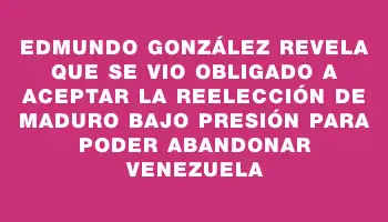 Edmundo González revela que se vio obligado a aceptar la reelección de Maduro bajo presión para poder abandonar Venezuela