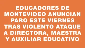 Educadores de Montevideo anuncian paro este viernes tras violento ataque a directora, maestra y auxiliar educativo