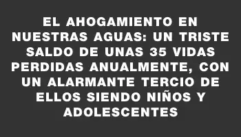 El ahogamiento en nuestras aguas: un triste saldo de unas 35 vidas perdidas anualmente, con un alarmante tercio de ellos siendo niños y adolescentes