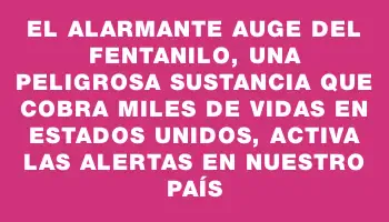 El alarmante auge del fentanilo, una peligrosa sustancia que cobra miles de vidas en Estados Unidos, activa las alertas en nuestro país