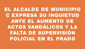 El Alcalde de Municipio C expresa su inquietud ante el aumento de actos vandálicos y la falta de supervisión policial en el Prado