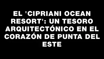 El “Cipriani Ocean Resort”: Un tesoro arquitectónico en el corazón de Punta del Este