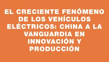 El creciente fenómeno de los vehículos eléctricos: China a la vanguardia en innovación y producción