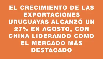 El crecimiento de las exportaciones uruguayas alcanzó un 27% en agosto, con China liderando como el mercado más destacado