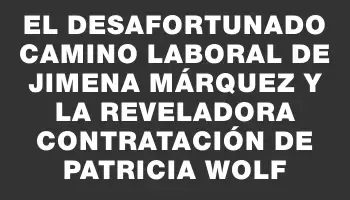 El desafortunado camino laboral de Jimena Márquez y la reveladora contratación de Patricia Wolf