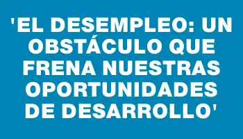 “El desempleo: un obstáculo que frena nuestras oportunidades de desarrollo”