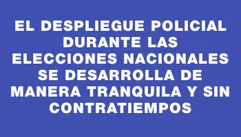 El despliegue policial durante las elecciones nacionales se desarrolla de manera tranquila y sin contratiempos