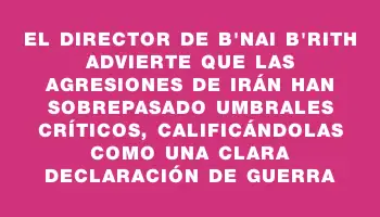 El director de B'nai B'rith advierte que las agresiones de Irán han sobrepasado umbrales críticos, calificándolas como una clara declaración de guerra