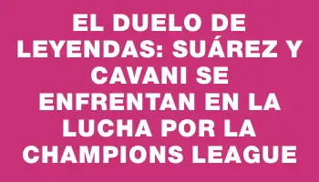 El duelo de leyendas: Suárez y Cavani se enfrentan en la lucha por la Champions League