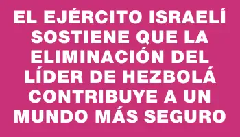 El Ejército israelí sostiene que la eliminación del líder de Hezbolá contribuye a un mundo más seguro