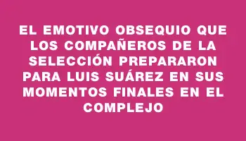 El emotivo obsequio que los compañeros de la selección prepararon para Luis Suárez en sus momentos finales en el Complejo