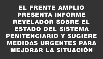 El Frente Amplio presenta informe revelador sobre el estado del sistema penitenciario y sugiere medidas urgentes para mejorar la situación