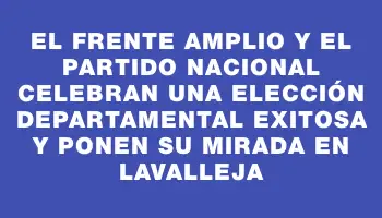 El Frente Amplio y el Partido Nacional celebran una elección departamental exitosa y ponen su mirada en Lavalleja