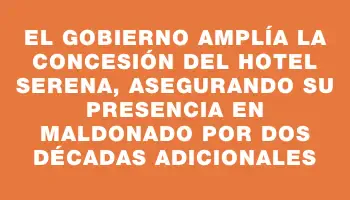 El gobierno amplía la concesión del hotel Serena, asegurando su presencia en Maldonado por dos décadas adicionales