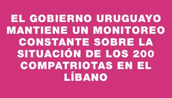 El Gobierno uruguayo mantiene un monitoreo constante sobre la situación de los 200 compatriotas en el Líbano