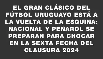 El gran clásico del fútbol uruguayo está a la vuelta de la esquina: Nacional y Peñarol se preparan para chocar en la sexta fecha del Clausura 2024