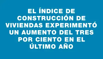 El índice de construcción de viviendas experimentó un aumento del tres por ciento en el último año