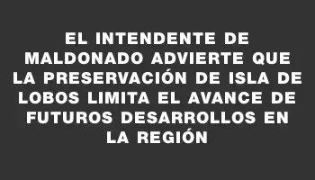 El Intendente de Maldonado advierte que la preservación de Isla de Lobos limita el avance de futuros desarrollos en la región