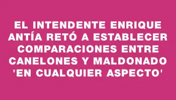 El intendente Enrique Antía retó a establecer comparaciones entre Canelones y Maldonado “en cualquier aspecto”