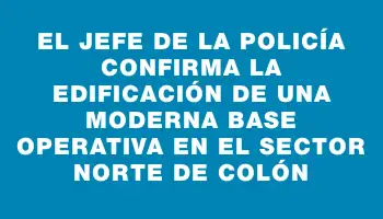 El jefe de la Policía confirma la edificación de una moderna base operativa en el sector norte de Colón