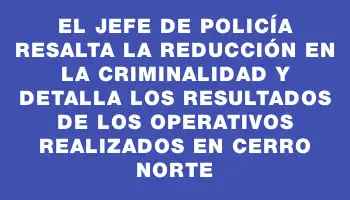 El Jefe de Policía resalta la reducción en la criminalidad y detalla los resultados de los operativos realizados en Cerro Norte