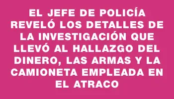 El Jefe de Policía reveló los detalles de la investigación que llevó al hallazgo del dinero, las armas y la camioneta empleada en el atraco