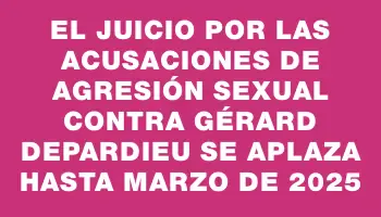 El juicio por las acusaciones de agresión sexual contra Gérard Depardieu se aplaza hasta marzo de 2025